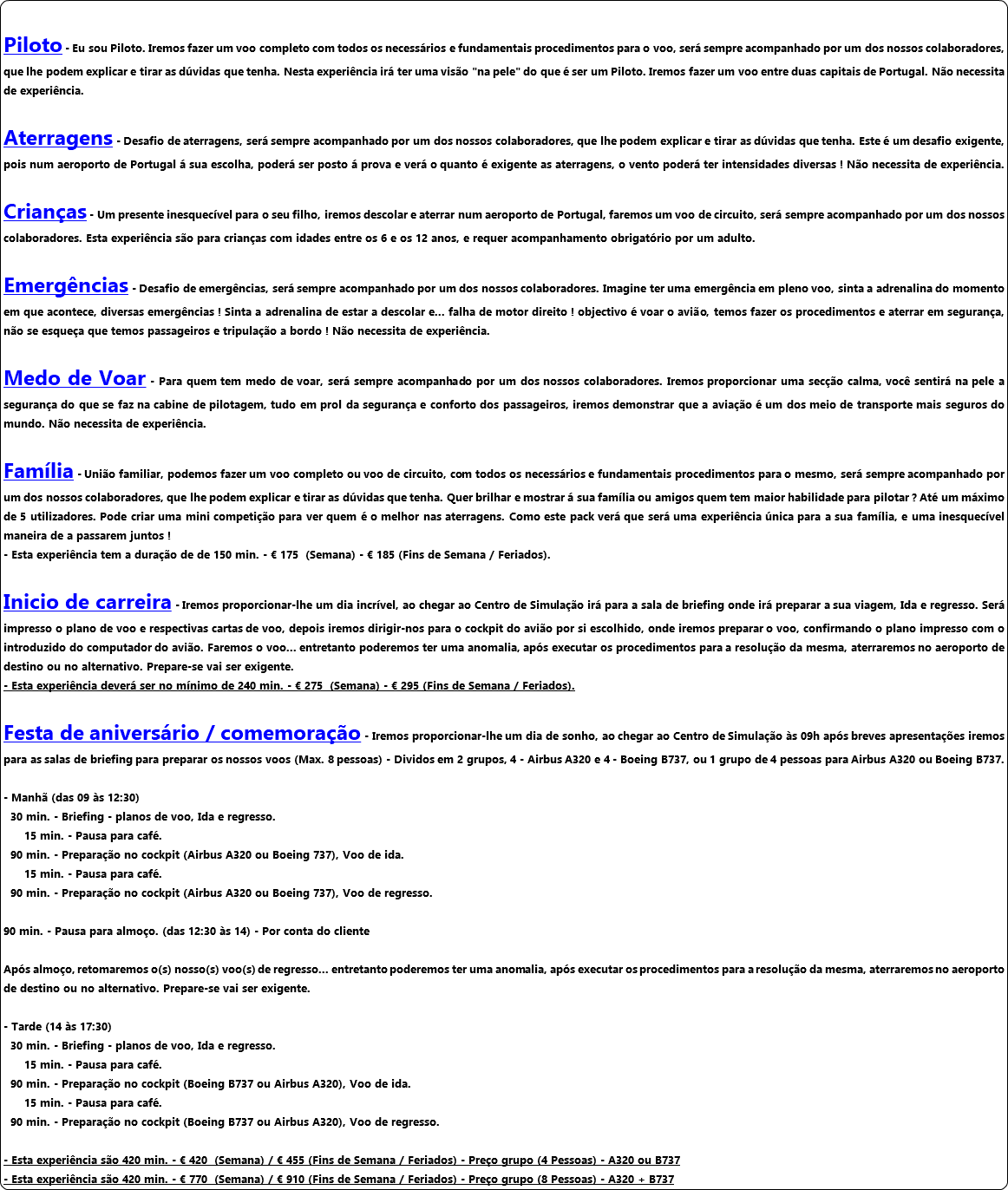  Piloto - Eu sou Piloto. Iremos fazer um voo completo com todos os necessários e fundamentais procedimentos para o voo, será sempre acompanhado por um dos nossos colaboradores, que lhe podem explicar e tirar as dúvidas que tenha. Nesta experiência irá ter uma visão "na pele" do que é ser um Piloto. Iremos fazer um voo entre duas capitais de Portugal. Não necessita de experiência. Aterragens - Desafio de aterragens, será sempre acompanhado por um dos nossos colaboradores, que lhe podem explicar e tirar as dúvidas que tenha. Este é um desafio exigente, pois num aeroporto de Portugal á sua escolha, poderá ser posto á prova e verá o quanto é exigente as aterragens, o vento poderá ter intensidades diversas ! Não necessita de experiência. Crianças - Um presente inesquecível para o seu filho, iremos descolar e aterrar num aeroporto de Portugal, faremos um voo de circuito, será sempre acompanhado por um dos nossos colaboradores. Esta experiência são para crianças com idades entre os 6 e os 12 anos, e requer acompanhamento obrigatório por um adulto. Emergências - Desafio de emergências, será sempre acompanhado por um dos nossos colaboradores. Imagine ter uma emergência em pleno voo, sinta a adrenalina do momento em que acontece, diversas emergências ! Sinta a adrenalina de estar a descolar e... falha de motor direito ! objectivo é voar o avião, temos fazer os procedimentos e aterrar em segurança, não se esqueça que temos passageiros e tripulação a bordo ! Não necessita de experiência. Medo de Voar - Para quem tem medo de voar, será sempre acompanhado por um dos nossos colaboradores. Iremos proporcionar uma secção calma, você sentirá na pele a segurança do que se faz na cabine de pilotagem, tudo em prol da segurança e conforto dos passageiros, iremos demonstrar que a aviação é um dos meio de transporte mais seguros do mundo. Não necessita de experiência. Família - União familiar, podemos fazer um voo completo ou voo de circuito, com todos os necessários e fundamentais procedimentos para o mesmo, será sempre acompanhado por um dos nossos colaboradores, que lhe podem explicar e tirar as dúvidas que tenha. Quer brilhar e mostrar á sua família ou amigos quem tem maior habilidade para pilotar ? Até um máximo de 5 utilizadores. Pode criar uma mini competição para ver quem é o melhor nas aterragens. Como este pack verá que será uma experiência única para a sua família, e uma inesquecível maneira de a passarem juntos ! - Esta experiência tem a duração de de 150 min. - € 175 (Semana) - € 185 (Fins de Semana / Feriados). Inicio de carreira - Iremos proporcionar-lhe um dia incrível, ao chegar ao Centro de Simulação irá para a sala de briefing onde irá preparar a sua viagem, Ida e regresso. Será impresso o plano de voo e respectivas cartas de voo, depois iremos dirigir-nos para o cockpit do avião por si escolhido, onde iremos preparar o voo, confirmando o plano impresso com o introduzido do computador do avião. Faremos o voo... entretanto poderemos ter uma anomalia, após executar os procedimentos para a resolução da mesma, aterraremos no aeroporto de destino ou no alternativo. Prepare-se vai ser exigente. - Esta experiência deverá ser no mínimo de 240 min. - € 275 (Semana) - € 295 (Fins de Semana / Feriados). Festa de aniversário / comemoração - Iremos proporcionar-lhe um dia de sonho, ao chegar ao Centro de Simulação às 09h após breves apresentações iremos para as salas de briefing para preparar os nossos voos (Max. 8 pessoas) - Dividos em 2 grupos, 4 - Airbus A320 e 4 - Boeing B737, ou 1 grupo de 4 pessoas para Airbus A320 ou Boeing B737. - Manhã (das 09 às 12:30) 30 min. - Briefing - planos de voo, Ida e regresso. 15 min. - Pausa para café. 90 min. - Preparação no cockpit (Airbus A320 ou Boeing 737), Voo de ida. 15 min. - Pausa para café. 90 min. - Preparação no cockpit (Airbus A320 ou Boeing 737), Voo de regresso. 90 min. - Pausa para almoço. (das 12:30 às 14) - Por conta do cliente Após almoço, retomaremos o(s) nosso(s) voo(s) de regresso... entretanto poderemos ter uma anomalia, após executar os procedimentos para a resolução da mesma, aterraremos no aeroporto de destino ou no alternativo. Prepare-se vai ser exigente. - Tarde (14 às 17:30) 30 min. - Briefing - planos de voo, Ida e regresso. 15 min. - Pausa para café. 90 min. - Preparação no cockpit (Boeing B737 ou Airbus A320), Voo de ida. 15 min. - Pausa para café. 90 min. - Preparação no cockpit (Boeing B737 ou Airbus A320), Voo de regresso. - Esta experiência são 420 min. - € 420 (Semana) / € 455 (Fins de Semana / Feriados) - Preço grupo (4 Pessoas) - A320 ou B737 - Esta experiência são 420 min. - € 770 (Semana) / € 910 (Fins de Semana / Feriados) - Preço grupo (8 Pessoas) - A320 + B737