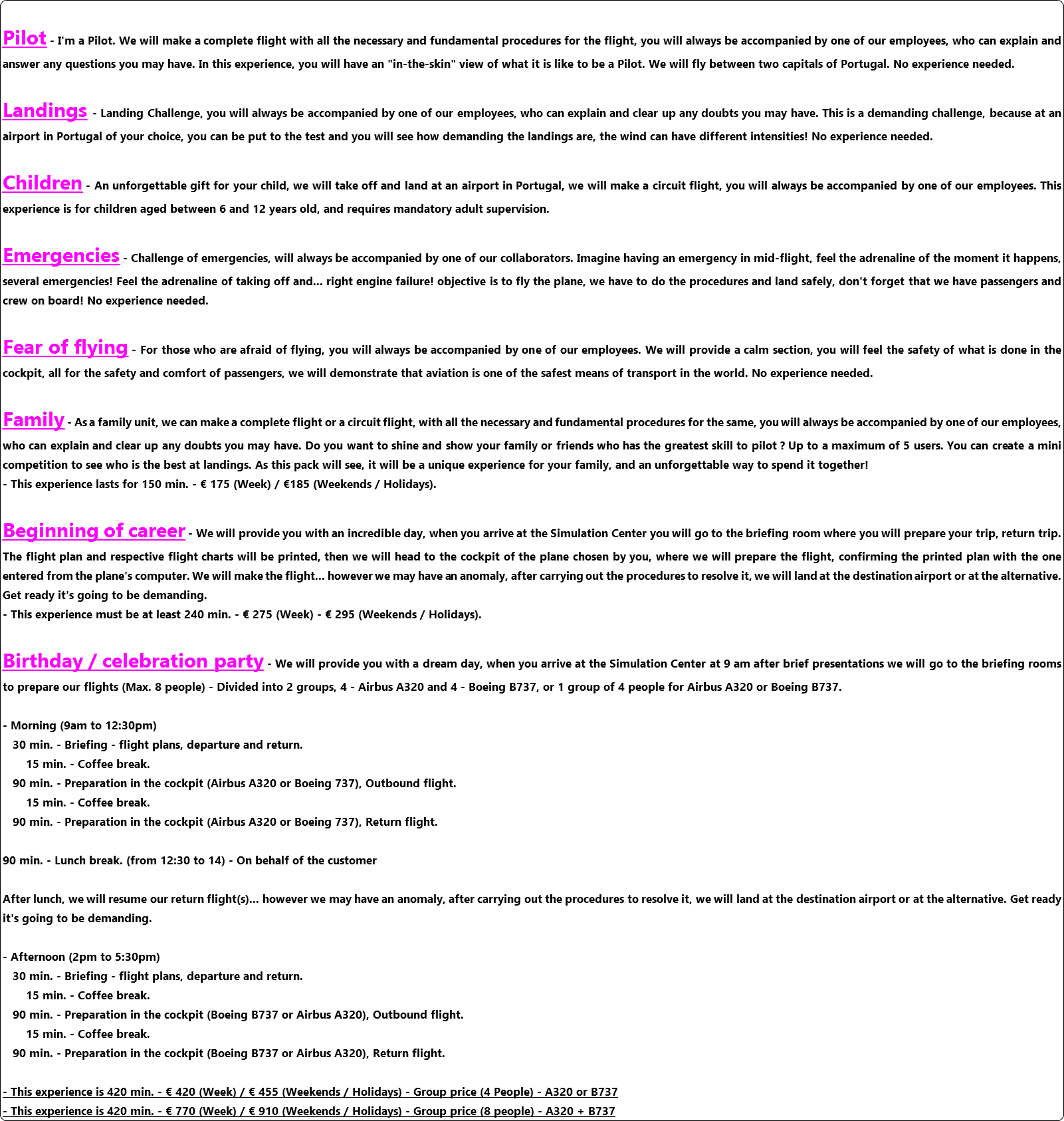  Pilot - I'm a Pilot. We will make a complete flight with all the necessary and fundamental procedures for the flight, you will always be accompanied by one of our employees, who can explain and answer any questions you may have. In this experience, you will have an "in-the-skin" view of what it is like to be a Pilot. We will fly between two capitals of Portugal. No experience needed. Landings - Landing Challenge, you will always be accompanied by one of our employees, who can explain and clear up any doubts you may have. This is a demanding challenge, because at an airport in Portugal of your choice, you can be put to the test and you will see how demanding the landings are, the wind can have different intensities! No experience needed. Children - An unforgettable gift for your child, we will take off and land at an airport in Portugal, we will make a circuit flight, you will always be accompanied by one of our employees. This experience is for children aged between 6 and 12 years old, and requires mandatory adult supervision. Emergencies - Challenge of emergencies, will always be accompanied by one of our collaborators. Imagine having an emergency in mid-flight, feel the adrenaline of the moment it happens, several emergencies! Feel the adrenaline of taking off and... right engine failure! objective is to fly the plane, we have to do the procedures and land safely, don't forget that we have passengers and crew on board! No experience needed. Fear of flying - For those who are afraid of flying, you will always be accompanied by one of our employees. We will provide a calm section, you will feel the safety of what is done in the cockpit, all for the safety and comfort of passengers, we will demonstrate that aviation is one of the safest means of transport in the world. No experience needed. Family - As a family unit, we can make a complete flight or a circuit flight, with all the necessary and fundamental procedures for the same, you will always be accompanied by one of our employees, who can explain and clear up any doubts you may have. Do you want to shine and show your family or friends who has the greatest skill to pilot ? Up to a maximum of 5 users. You can create a mini competition to see who is the best at landings. As this pack will see, it will be a unique experience for your family, and an unforgettable way to spend it together! - This experience lasts for 150 min. - € 175 (Week) / €185 (Weekends / Holidays). Beginning of career - We will provide you with an incredible day, when you arrive at the Simulation Center you will go to the briefing room where you will prepare your trip, return trip. The flight plan and respective flight charts will be printed, then we will head to the cockpit of the plane chosen by you, where we will prepare the flight, confirming the printed plan with the one entered from the plane's computer. We will make the flight... however we may have an anomaly, after carrying out the procedures to resolve it, we will land at the destination airport or at the alternative. Get ready it's going to be demanding. - This experience must be at least 240 min. - € 275 (Week) - € 295 (Weekends / Holidays). Birthday / celebration party - We will provide you with a dream day, when you arrive at the Simulation Center at 9 am after brief presentations we will go to the briefing rooms to prepare our flights (Max. 8 people) - Divided into 2 groups, 4 - Airbus A320 and 4 - Boeing B737, or 1 group of 4 people for Airbus A320 or Boeing B737. - Morning (9am to 12:30pm) 30 min. - Briefing - flight plans, departure and return. 15 min. - Coffee break. 90 min. - Preparation in the cockpit (Airbus A320 or Boeing 737), Outbound flight. 15 min. - Coffee break. 90 min. - Preparation in the cockpit (Airbus A320 or Boeing 737), Return flight. 90 min. - Lunch break. (from 12:30 to 14) - On behalf of the customer After lunch, we will resume our return flight(s)... however we may have an anomaly, after carrying out the procedures to resolve it, we will land at the destination airport or at the alternative. Get ready it's going to be demanding. - Afternoon (2pm to 5:30pm) 30 min. - Briefing - flight plans, departure and return. 15 min. - Coffee break. 90 min. - Preparation in the cockpit (Boeing B737 or Airbus A320), Outbound flight. 15 min. - Coffee break. 90 min. - Preparation in the cockpit (Boeing B737 or Airbus A320), Return flight. - This experience is 420 min. - € 420 (Week) / € 455 (Weekends / Holidays) - Group price (4 People) - A320 or B737 - This experience is 420 min. - € 770 (Week) / € 910 (Weekends / Holidays) - Group price (8 people) - A320 + B737